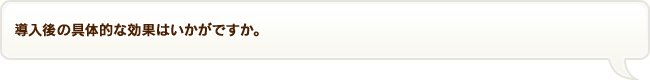 導入後の具体的な効果はいかがですか。