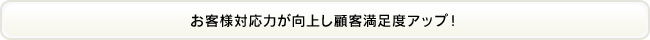 お客様対応力が向上し顧客満足度アップ！