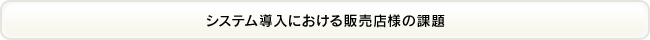 システム導入における販売店様の課題