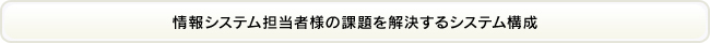 情報システム担当者様の課題を解決するシステム構成