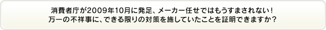 消費者庁が2009年10月に発足、メーカー任せではもうすまされない！万一の不祥事に、できる限りの対策を施していたことを証明できますか？